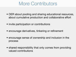 More Contributors

• OER about pooling and sharing educational resources,
  about cumulative production and collaborative effort

• invite participation or contributions

• encourage derivatives, tinkering or reﬁnement

• encourage sense of ownership and inclusion in the
  process

• shared responsibility that only comes from providing
  valued contributions
 