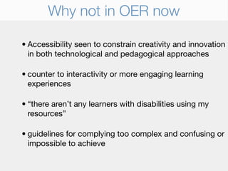 Why not in OER now

• Accessibility seen to constrain creativity and innovation
  in both technological and pedagogical approaches

• counter to interactivity or more engaging learning
  experiences

• “there aren’t any learners with disabilities using my
  resources”

• guidelines for complying too complex and confusing or
  impossible to achieve
 