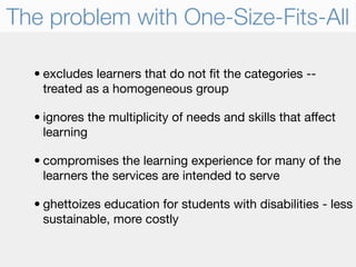 The problem with One-Size-Fits-All

  • excludes learners that do not ﬁt the categories --
    treated as a homogeneous group

  • ignores the multiplicity of needs and skills that affect
    learning

  • compromises the learning experience for many of the
    learners the services are intended to serve

  • ghettoizes education for students with disabilities - less
    sustainable, more costly
 