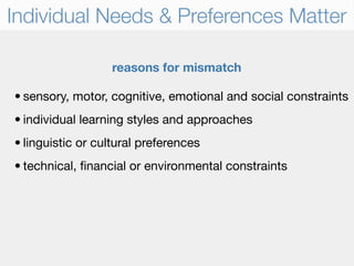 Individual Needs & Preferences Matter

                  reasons for mismatch

• sensory, motor, cognitive, emotional and social constraints
• individual learning styles and approaches
• linguistic or cultural preferences
• technical, ﬁnancial or environmental constraints
 