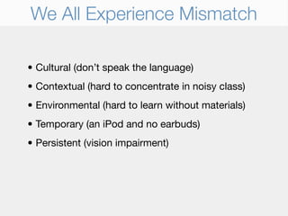 We All Experience Mismatch

• Cultural (don’t speak the language)
• Contextual (hard to concentrate in noisy class)
• Environmental (hard to learn without materials)
• Temporary (an iPod and no earbuds)
• Persistent (vision impairment)
 