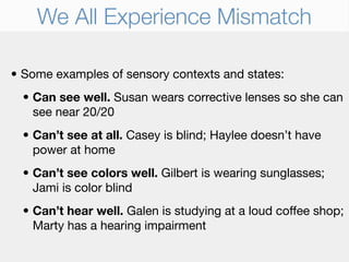 We All Experience Mismatch

• Some examples of sensory contexts and states:
  • Can see well. Susan wears corrective lenses so she can
    see near 20/20
  • Can’t see at all. Casey is blind; Haylee doesn’t have
    power at home
  • Can’t see colors well. Gilbert is wearing sunglasses;
    Jami is color blind
  • Can’t hear well. Galen is studying at a loud coffee shop;
    Marty has a hearing impairment
 