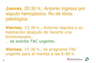 Jueves , 20:30 h.: Antonio ingresa por esputo hemoptoico. Rx de tórax patológica. Viernes , 13:30 h., Antonio regresa a su habitación después de hacerle una broncoscopia… …  se solicita TAC urgente. Viernes , 15:30 h., se programa TAC urgente para el martes a las 8:00 h. 