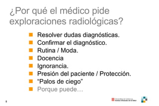 ¿Por qué el médico pide exploraciones radiológicas?  Resolver dudas diagnósticas. Confirmar el diagnóstico. Rutina / Moda. Docencia Ignorancia. Presión del paciente / Protección. “ Palos de ciego” Porque puede… 