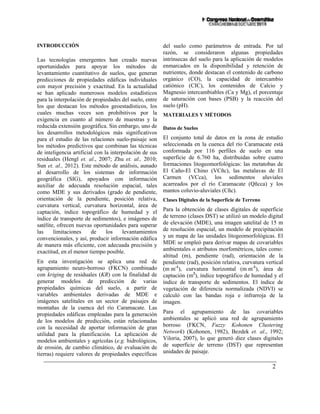 2
INTRODUCCIÓN
Las tecnologías emergentes han creado nuevas
oportunidades para apoyar los métodos de
levantamiento cuantitativo de suelos, que generan
predicciones de propiedades edáficas individuales
con mayor precisión y exactitud. En la actualidad
se han aplicado numerosos modelos estadísticos
para la interpolación de propiedades del suelo, entre
los que destacan los métodos geoestadísticos, los
cuales muchas veces son prohibitivos por la
exigencia en cuanto al número de muestras y la
reducida extensión geográfica. Sin embargo, uno de
los desarrollos metodológicos más significativos
para el estudio de las relaciones suelo-paisaje son
los métodos predictivos que combinan las técnicas
de inteligencia artificial con la interpolación de sus
residuales (Hengl et. al., 2007; Zhu et. al., 2010;
Sun et. al., 2012). Este método de análisis, aunado
al desarrollo de los sistemas de información
geográfica (SIG), apoyados con información
auxiliar de adecuada resolución espacial, tales
como MDE y sus derivados (grado de pendiente,
orientación de la pendiente, posición relativa,
curvatura vertical, curvatura horizontal, área de
captación, índice topográfico de humedad y el
índice de transporte de sedimentos), e imágenes de
satélite, ofrecen nuevas oportunidades para superar
las limitaciones de los levantamientos
convencionales, y así, producir información edáfica
de manera más eficiente, con adecuada precisión y
exactitud, en el menor tiempo posible.
En esta investigación se aplica una red de
agrupamiento neuro-borroso (FKCN) combinado
con kriging de residuales (KR) con la finalidad de
generar modelos de predicción de varias
propiedades químicas del suelo, a partir de
variables ambientales derivadas de MDE e
imágenes satelitales en un sector de paisajes de
montañas de la cuenca del río Caramacate. Las
propiedades edáficas empleadas para la generación
de los modelos de predicción, están relacionadas
con la necesidad de aportar información de gran
utilidad para la planificación. La aplicación de
modelos ambientales y agrícolas (e.g. hidrológicos,
de erosión, de cambio climático, de evaluación de
tierras) requiere valores de propiedades específicas
del suelo como parámetros de entrada. Por tal
razón, se consideraron algunas propiedades
intrínsecas del suelo para la aplicación de modelos
enmarcados en la disponibilidad y retención de
nutrientes, donde destacan el contenido de carbono
orgánico (CO), la capacidad de intercambio
catiónico (CIC), los contenidos de Calcio y
Magnesio intercambiables (Ca y Mg), el porcentaje
de saturación con bases (PSB) y la reacción del
suelo (pH).
MATERIALES Y MÉTODOS
Datos de Suelos
El conjunto total de datos en la zona de estudio
seleccionada en la cuenca del río Caramacate está
conformada por 116 perfiles de suelo en una
superficie de 6.760 ha, distribuidas sobre cuatro
formaciones litogeomorfológicas: las metatobas de
El Caño-El Chino (VCñc), las metalavas de El
Carmen (VCca), los sedimentos aluviales
acarreados por el río Caramacate (Qñcca) y los
mantos coluvio-aluviales (Cñc).
Clases Digitales de la Superficie de Terreno
Para la obtención de clases digitales de superficie
de terreno (clases DST) se utilizó un modelo digital
de elevación (MDE), una imagen satelital de 15 m
de resolución espacial, un modelo de precipitación
y un mapa de las unidades litogeomorfológicas. El
MDE se empleó para derivar mapas de covariables
ambientales o atributos morfométricos, tales como:
altitud (m), pendiente (rad), orientación de la
pendiente (rad), posición relativa, curvatura vertical
(m.m-1
), curvatura horizontal (m.m-1
), área de
captación (m2
), índice topográfico de humedad y el
índice de transporte de sedimentos. El índice de
vegetación de diferencia normalizada (NDVI) se
calculó con las bandas roja e infrarroja de la
imagen.
Para el agrupamiento de las covariables
ambientales se aplicó una red de agrupamiento
borroso (FKCN, Fuzzy Kohonen Clustering
Network) (Kohonen, 1982), Bezdek et. al., 1992;
Viloria, 2007), lo que generó diez clases digitales
de superficie de terreno (DST) que representan
unidades de paisaje.
 