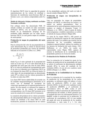 3
El algoritmo FKCN tiene la capacidad de generar
representaciones de los valores de similitud o
funciones de membresías neuro-borrosas (Sij
k
) en
formato raster, con valores comprendidos entre 0 y
1.
Modelo de Inferencia: Kriging combinado con Redes
Neuronales Artificiales
Este enfoque mixto fue denominado FKR. El
método combina un modelo de redes neuronales
artificiales (RNA), con un modelo estocástico
basado en la interpolación (kriging) de los
residuales (KR) obtenidos por las redes neuro-
borrosas FKCN, la cual genera mapas de unidades
de suelo-paisaje.
Producción de mapas de propiedades del suelo
con FKCN
Para la estimación del valor de una propiedad de un
suelo determinado (Vij) se utilizó la función lineal
de promedios ponderados por valores de similitud,
indicada en la ecuación (1) (Zhu et al., 2006)
(1)
donde Vij es el valor estimado de la propiedad del
suelo en el sitio (i,j); Vk
es el valor observado de la
propiedad del suelo para una clase k (clase DST);
Sij
k
es el valor de similitud de la propiedad del suelo
en un sitio (i,j) obtenido con el algoritmo FKCN; n
es el número de clases DST en el área de interés. El
valor típico de una propiedad para un determinado
suelo (Vk
) se obtuvo con los valores promedios de
los datos en cada clase DST.
Las clases DST fueron subdivididas de acuerdo con
las unidades litogeomorfológicas dominantes en el
sector, con la finalidad de incorporar las
variaciones aportadas por el material parental de los
suelos. De esta manera, se utilizaron los mapas en
formato raster de los valores de pertenencia
correspondiente a las 20 clases DST presentes en el
sector de estudio de la cuenca del río Caramacate.
La sumatoria del producto de los valores promedios
de cada propiedad edáfica por el mapa raster de los
valores de similitud a las clases DST en cada
localización, permitió la estimación de los valores
de las propiedades químicas del suelo en toda el
área de estudio (Mapas FKCN).
Producción de mapas con interpolación de
residuos FKCN
Una vez generados los mapas de propiedades
edáficas con FKCN, se obtuvieron los errores y se
realizó un análisis geoestadístico. Para la
estimación de los semivariogramas empíricos de los
residuos se empleó el programa Vesper 1.6
(Minasny et al., 2005), y para el ajuste de dichos
semivariogramas a modelos matemáticos se utilizó
el método de kriging ordinario (Mapas KR).
La suma de los mapas FKCN y KR generó un
modelo de distribución espacial de cada propiedad
química del suelo. Los cambios que ocurren con las
variaciones de las covariables ambientales
(tendencia espacial global), indican los cambios en
los factores de formación del suelo (Jenny, 1941;
McBratney et. al., 2003), los cuales son
representados como Mapas FKR, capaces de
mostrar la distribución de la variabilidad de las
propiedades químicas en el área de estudio.
Evaluación de los Modelos de Predicción
Para la evaluación de la bondad de ajuste de los
modelos de predicción de las propiedades del suelo
se utilizó el coeficiente de determinación múltiple
ajustado (R2
a), la suma del cuadrado de los
residuales (SSE) y la raíz del error cuadrático medio
(RMSE) (Hengl et. al., 2004).
Evaluación de la Confiabilidad de los Modelos
de Predicción
Para la evaluación de la exactitud de los modelos
de predicción de las propiedades de los suelos
generados, se utilizaron cuatro (4) índices: el error
medio de predicción (MPE), el error medio
absoluto (MAE), la raíz del error cuadrático medio
de predicción (RMSPE) y el coeficiente de
concordancia (AC). El MPE evalúa el error
sistemático e indica la presencia de subestimación o
sobrestimación del modelo, el MAE garantiza que
el resultado del error sea estrictamente positivo y el
RMSPE evalúa la precisión de la predicción. El
coeficiente de concordancia (AC) es una medida
del grado del error de predicción de los modelos
normalizados y varía entre 0 y 1. Un valor
 