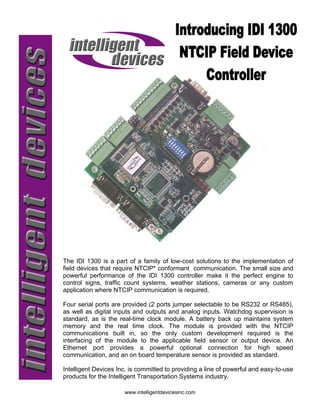 The IDI 1300 is a part of a family of low-cost solutions to the implementation of
field devices that require NTCIP* conformant communication. The small size and
powerful performance of the IDI 1300 controller make it the perfect engine to
control signs, traffic count systems, weather stations, cameras or any custom
application where NTCIP communication is required.

Four serial ports are provided (2 ports jumper selectable to be RS232 or RS485),
as well as digital inputs and outputs and analog inputs. Watchdog supervision is
standard, as is the real-time clock module. A battery back up maintains system
memory and the real time clock. The module is provided with the NTCIP
communications built in, so the only custom development required is the
interfacing of the module to the applicable field sensor or output device. An
Ethernet port provides a powerful optional connection for high speed
communication, and an on board temperature sensor is provided as standard.

Intelligent Devices Inc. is committed to providing a line of powerful and easy-to-use
products for the Intelligent Transportation Systems industry.

                      www.intelligentdevicesinc.com
 