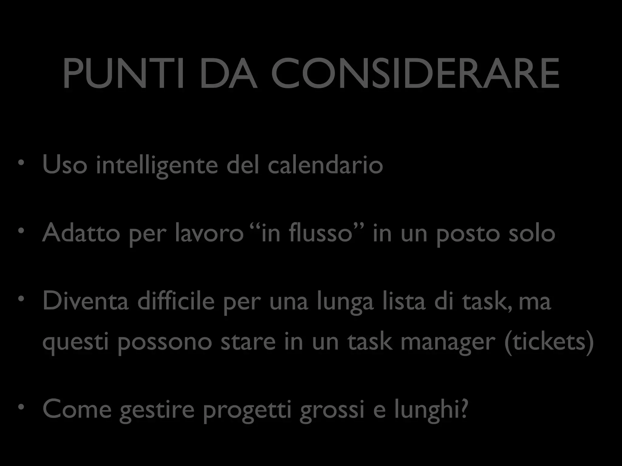 PUNTI DA CONSIDERARE
•

Uso intelligente del calendario	


•

Adatto per lavoro “in ﬂusso” in un posto solo	


•

Diventa difﬁcile per una lunga lista di task, ma
questi possono stare in un task manager (tickets)	


•

Come gestire progetti grossi e lunghi?

 