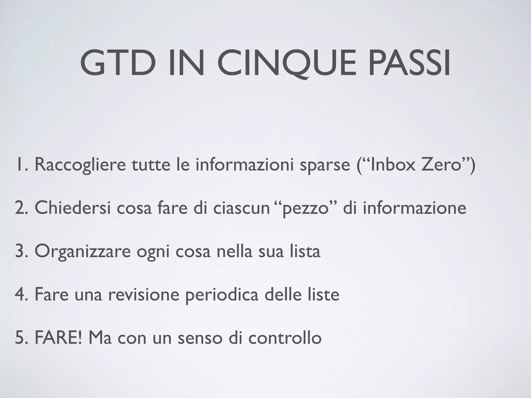 GTD IN CINQUE PASSI
1. Raccogliere tutte le informazioni sparse (“Inbox Zero”)	

2. Chiedersi cosa fare di ciascun “pezzo” di informazione	

3. Organizzare ogni cosa nella sua lista	

4. Fare una revisione periodica delle liste	

5. FARE! Ma con un senso di controllo

 