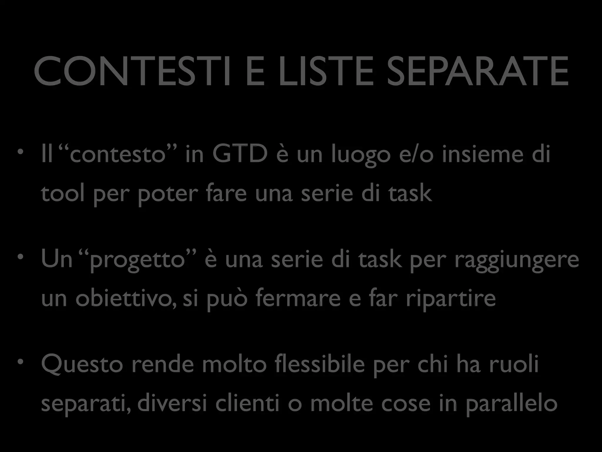 CONTESTI E LISTE SEPARATE
•

Il “contesto” in GTD è un luogo e/o insieme di
tool per poter fare una serie di task	


•

Un “progetto” è una serie di task per raggiungere
un obiettivo, si può fermare e far ripartire	


•

Questo rende molto ﬂessibile per chi ha ruoli
separati, diversi clienti o molte cose in parallelo

 