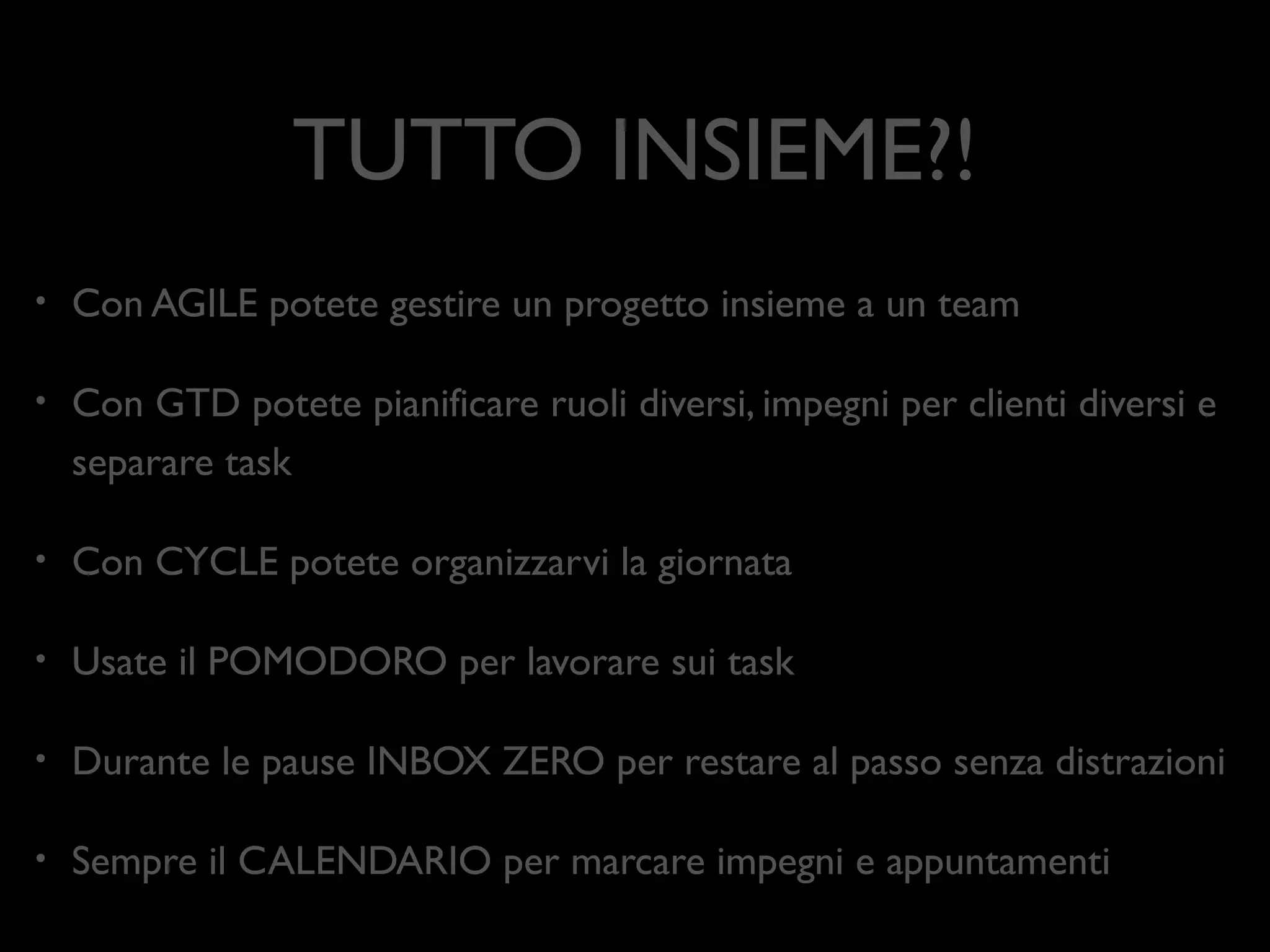 TUTTO INSIEME?!
•

Con AGILE potete gestire un progetto insieme a un team	


•

Con GTD potete pianiﬁcare ruoli diversi, impegni per clienti diversi e
separare task	


•

Con CYCLE potete organizzarvi la giornata	


•

Usate il POMODORO per lavorare sui task	


•

Durante le pause INBOX ZERO per restare al passo senza distrazioni	


•

Sempre il CALENDARIO per marcare impegni e appuntamenti

 