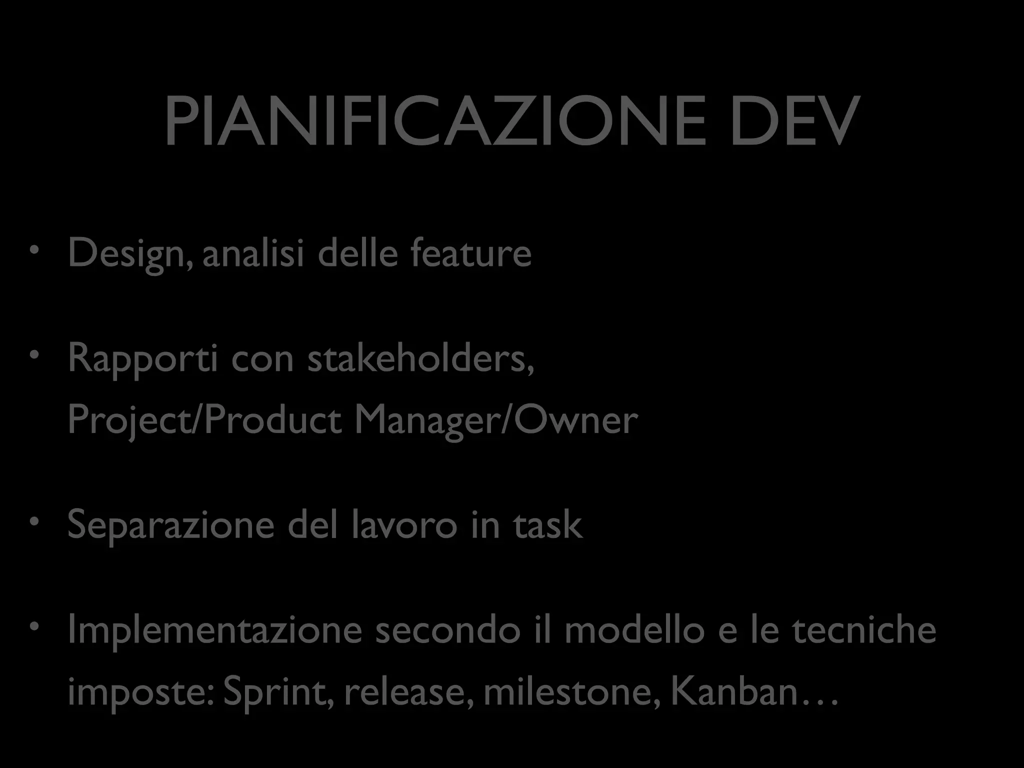 PIANIFICAZIONE DEV
•

Design, analisi delle feature	


•

Rapporti con stakeholders,  
Project/Product Manager/Owner	


•

Separazione del lavoro in task	


•

Implementazione secondo il modello e le tecniche
imposte: Sprint, release, milestone, Kanban…

 