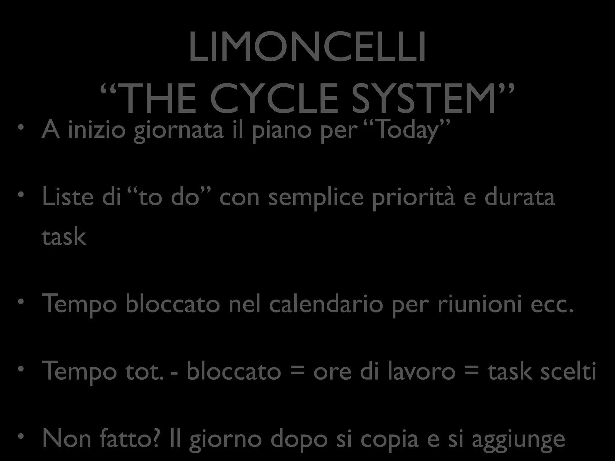 LIMONCELLI 
“THE CYCLE SYSTEM”
•

A inizio giornata il piano per “Today”	


•

Liste di “to do” con semplice priorità e durata task	


•

Tempo bloccato nel calendario per riunioni ecc.	


•

Tempo tot. - bloccato = ore di lavoro = task scelti	


•

Non fatto? Il giorno dopo si copia e si aggiunge

 