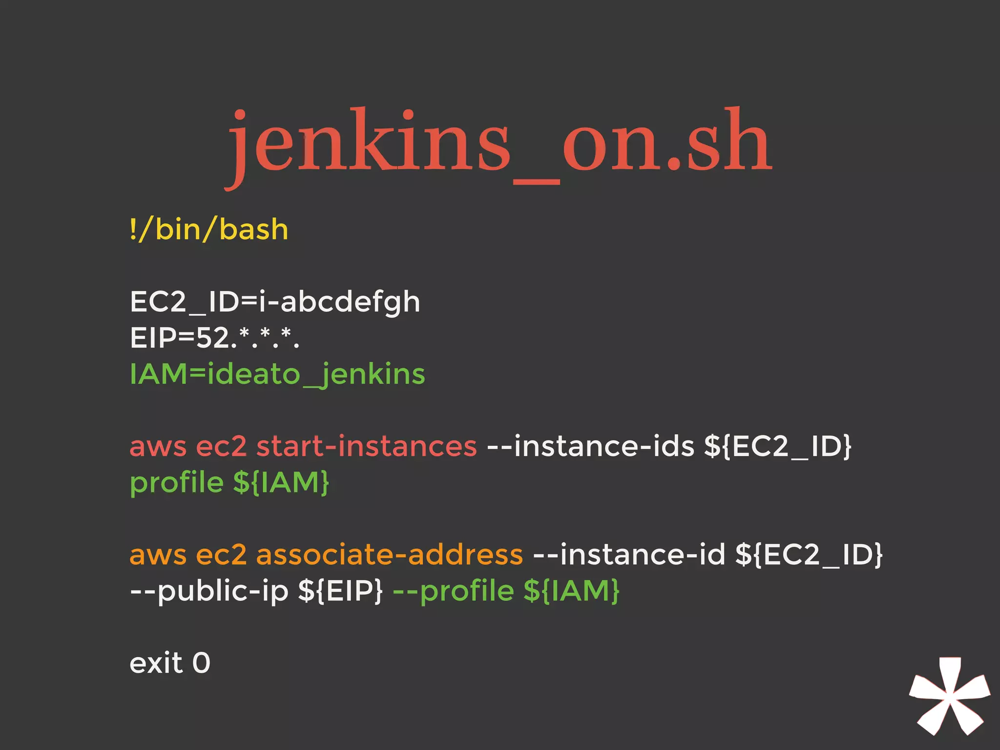 !/bin/bash
EC2_ID=i-abcdefgh
EIP=52.*.*.*.
IAM=ideato_jenkins 
aws ec2 start-instances --instance-ids ${EC2_ID}
profile ${IAM}
aws ec2 associate-address --instance-id ${EC2_ID}
--public-ip ${EIP} --profile ${IAM}
 
exit 0
jenkins_on.sh
 