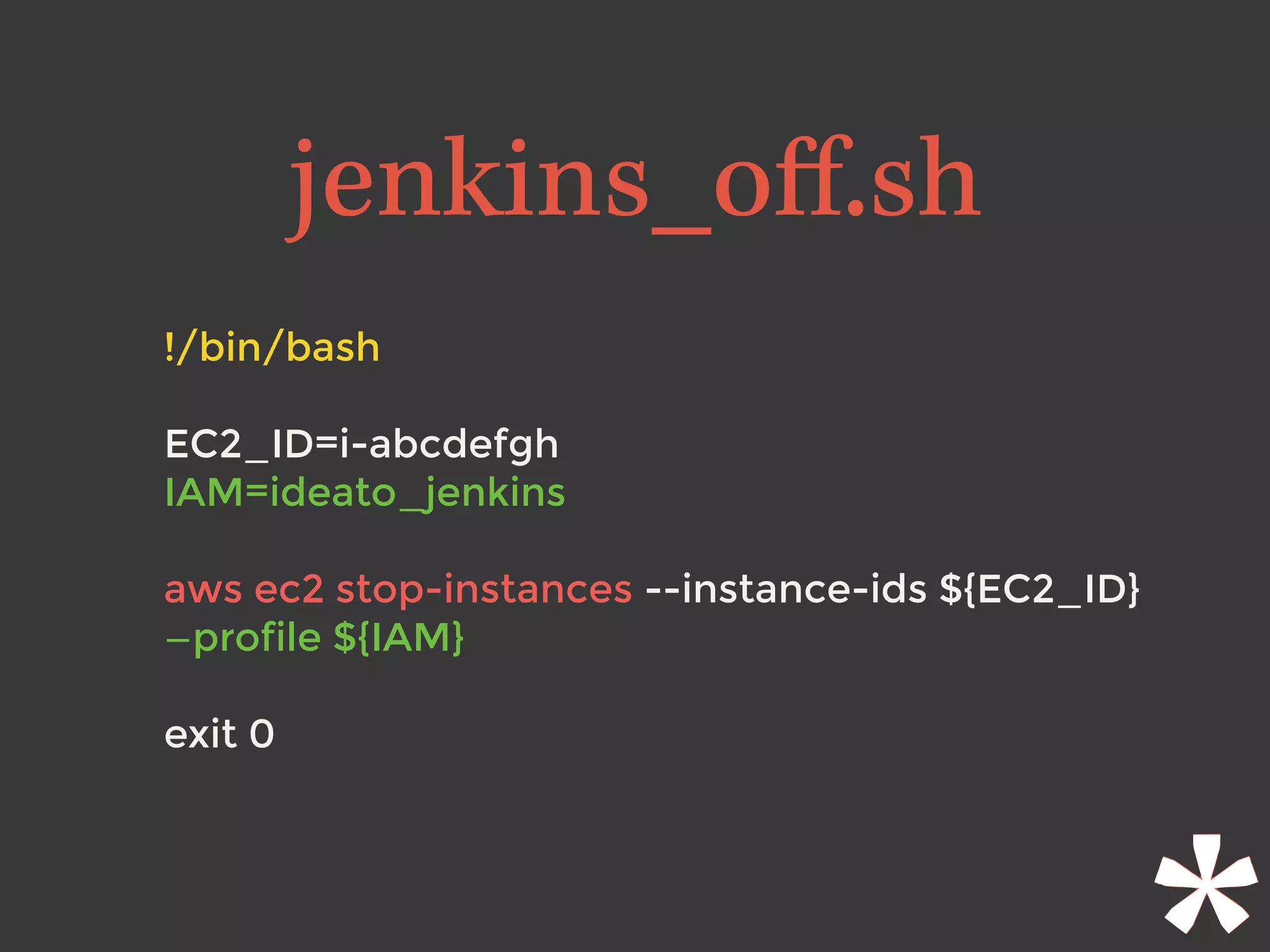!/bin/bash
EC2_ID=i-abcdefgh
IAM=ideato_jenkins 
aws ec2 stop-instances --instance-ids ${EC2_ID}
—profile ${IAM}
exit 0
jenkins_oﬀ.sh
 