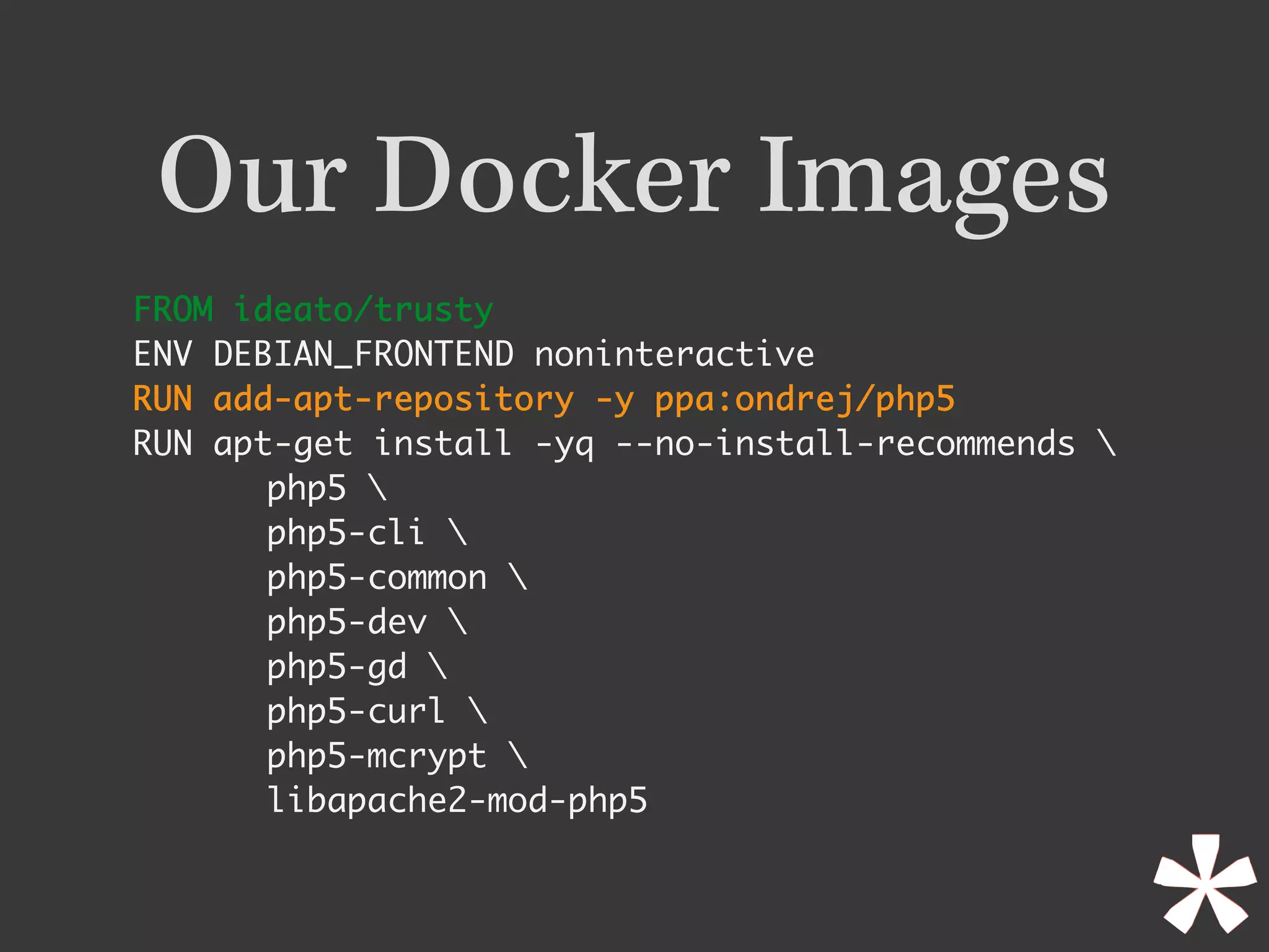 Our Docker Images
FROM ideato/trusty	
ENV DEBIAN_FRONTEND noninteractive
RUN add-apt-repository -y ppa:ondrej/php5	
RUN apt-get install -yq --no-install-recommends 
php5 
php5-cli 
php5-common 
php5-dev 
php5-gd 
php5-curl 
php5-mcrypt 
libapache2-mod-php5
 