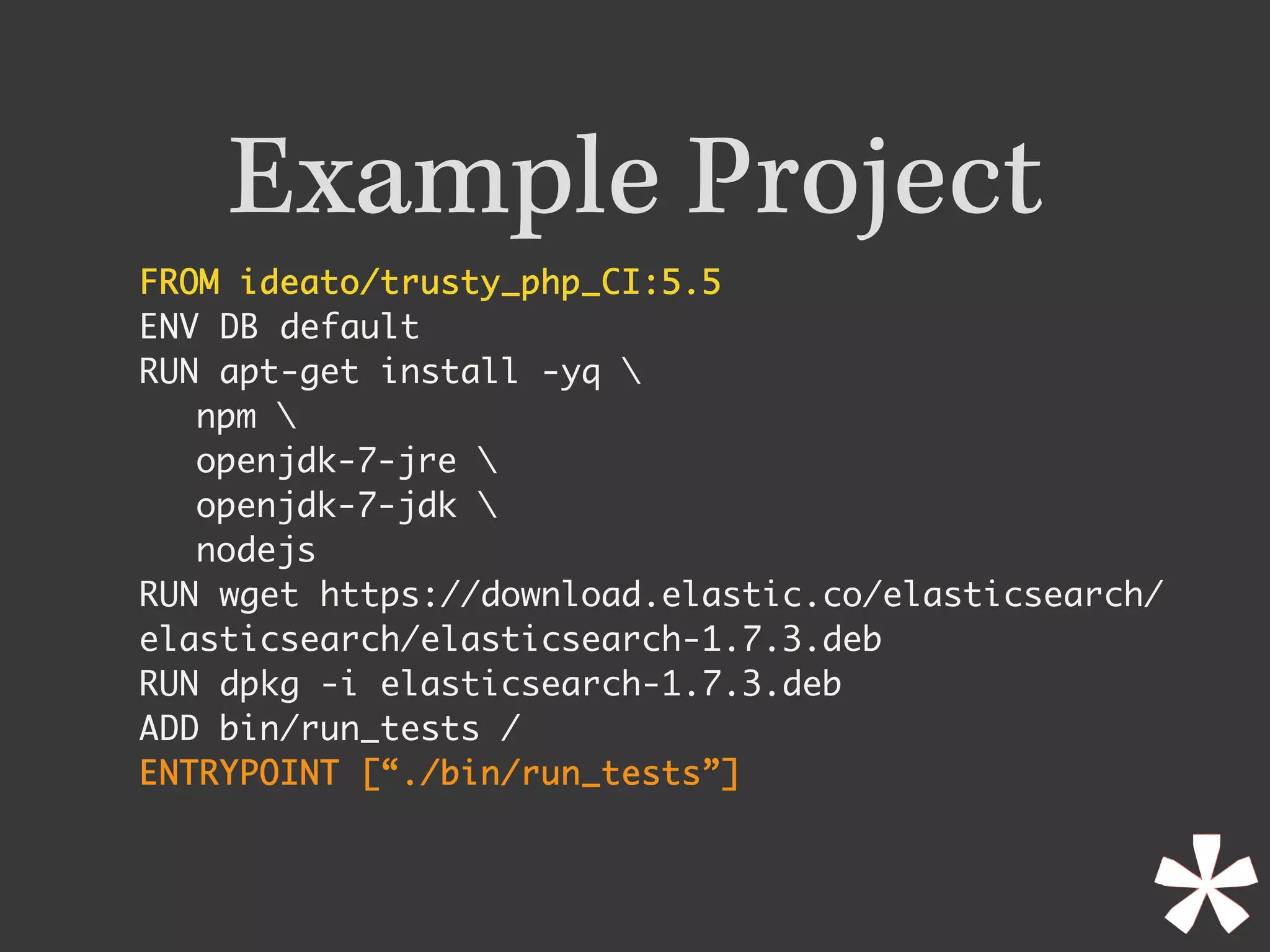 Example Project
FROM ideato/trusty_php_CI:5.5	
ENV DB default
RUN apt-get install -yq 
npm 
openjdk-7-jre 
openjdk-7-jdk 
nodejs
RUN wget https://download.elastic.co/elasticsearch/
elasticsearch/elasticsearch-1.7.3.deb
RUN dpkg -i elasticsearch-1.7.3.deb
ADD bin/run_tests /
ENTRYPOINT [“./bin/run_tests”]	
 