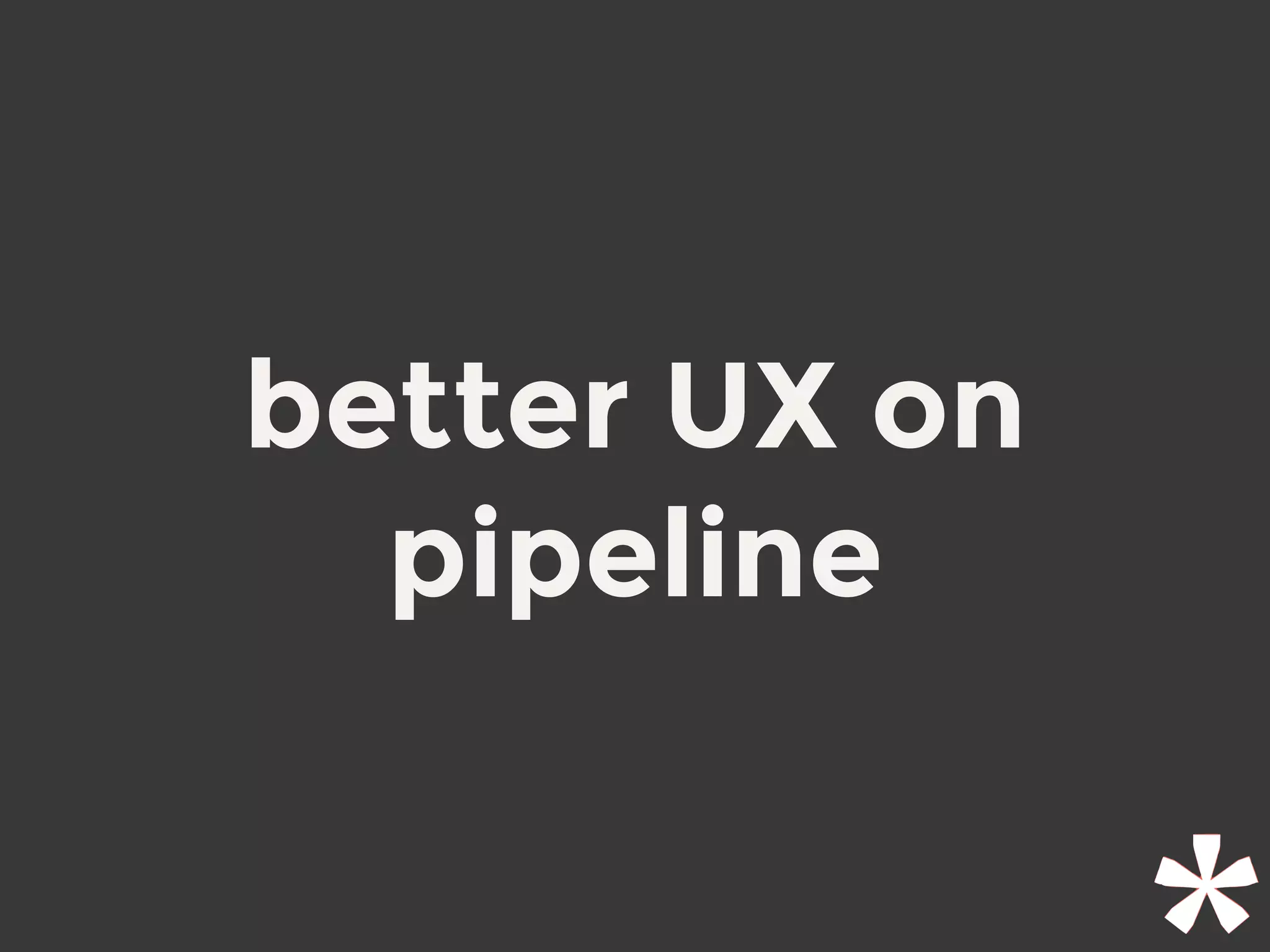 better UX on
pipeline
 