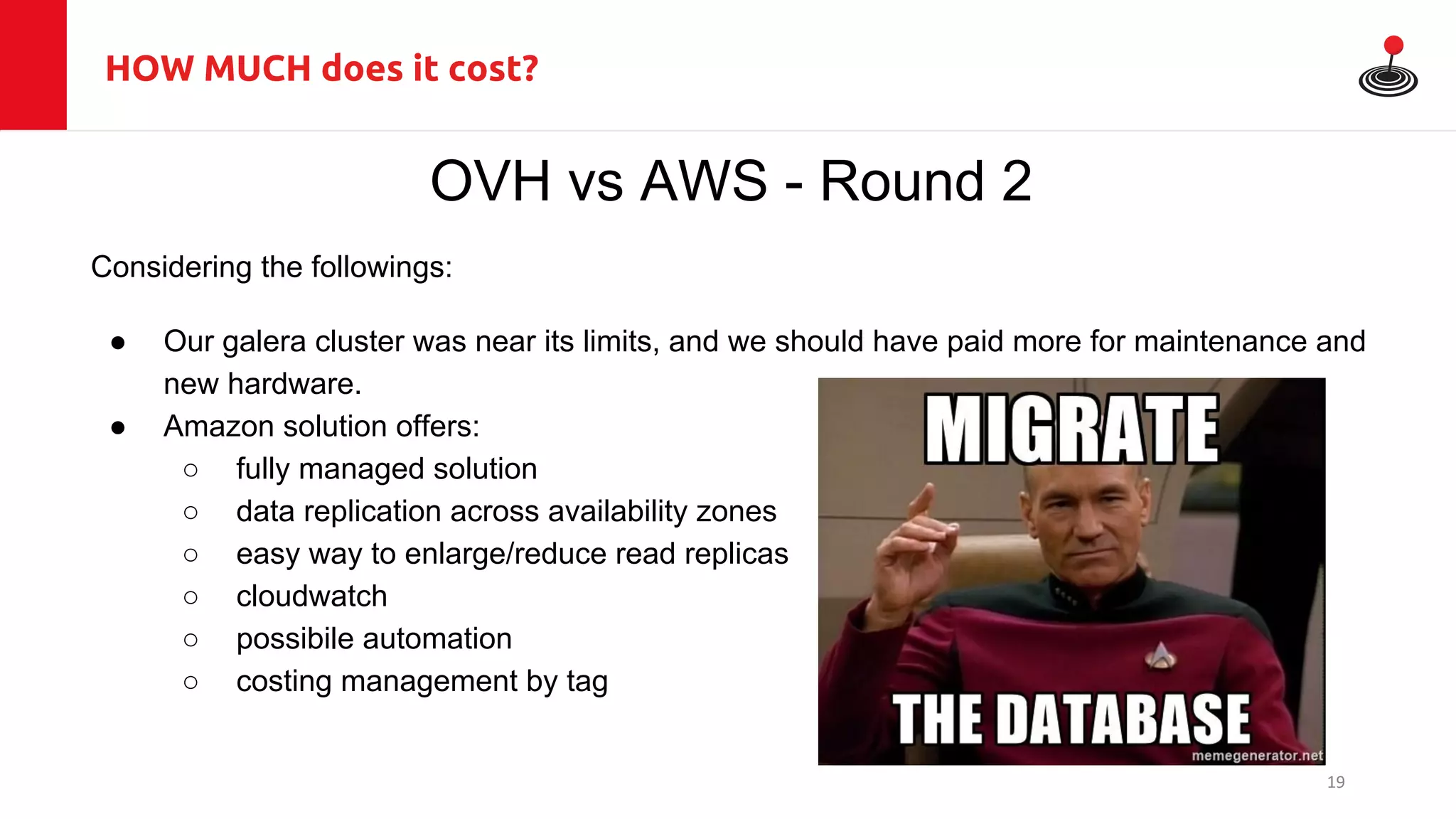 HOW MUCH does it cost?
OVH vs AWS - Round 2
Considering the followings:
● Our galera cluster was near its limits, and we should have paid more for maintenance and
new hardware.
● Amazon solution offers:
○ fully managed solution
○ data replication across availability zones
○ easy way to enlarge/reduce read replicas
○ cloudwatch
○ possibile automation
○ costing management by tag
19
 