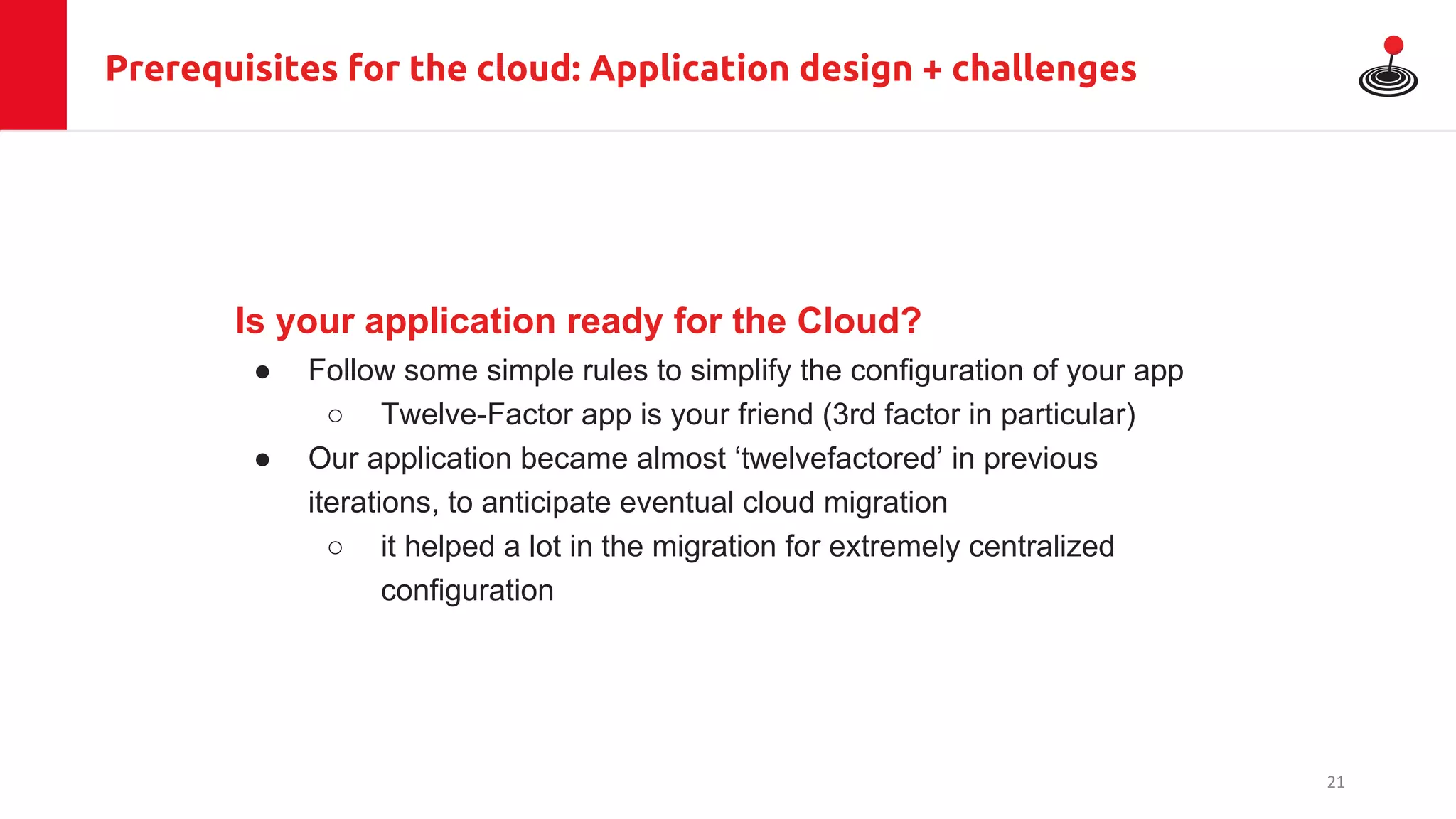 Prerequisites for the cloud: Application design + challenges
Is your application ready for the Cloud?
● Follow some simple rules to simplify the configuration of your app
○ Twelve-Factor app is your friend (3rd factor in particular)
● Our application became almost ‘twelvefactored’ in previous
iterations, to anticipate eventual cloud migration
○ it helped a lot in the migration for extremely centralized
configuration
21
 