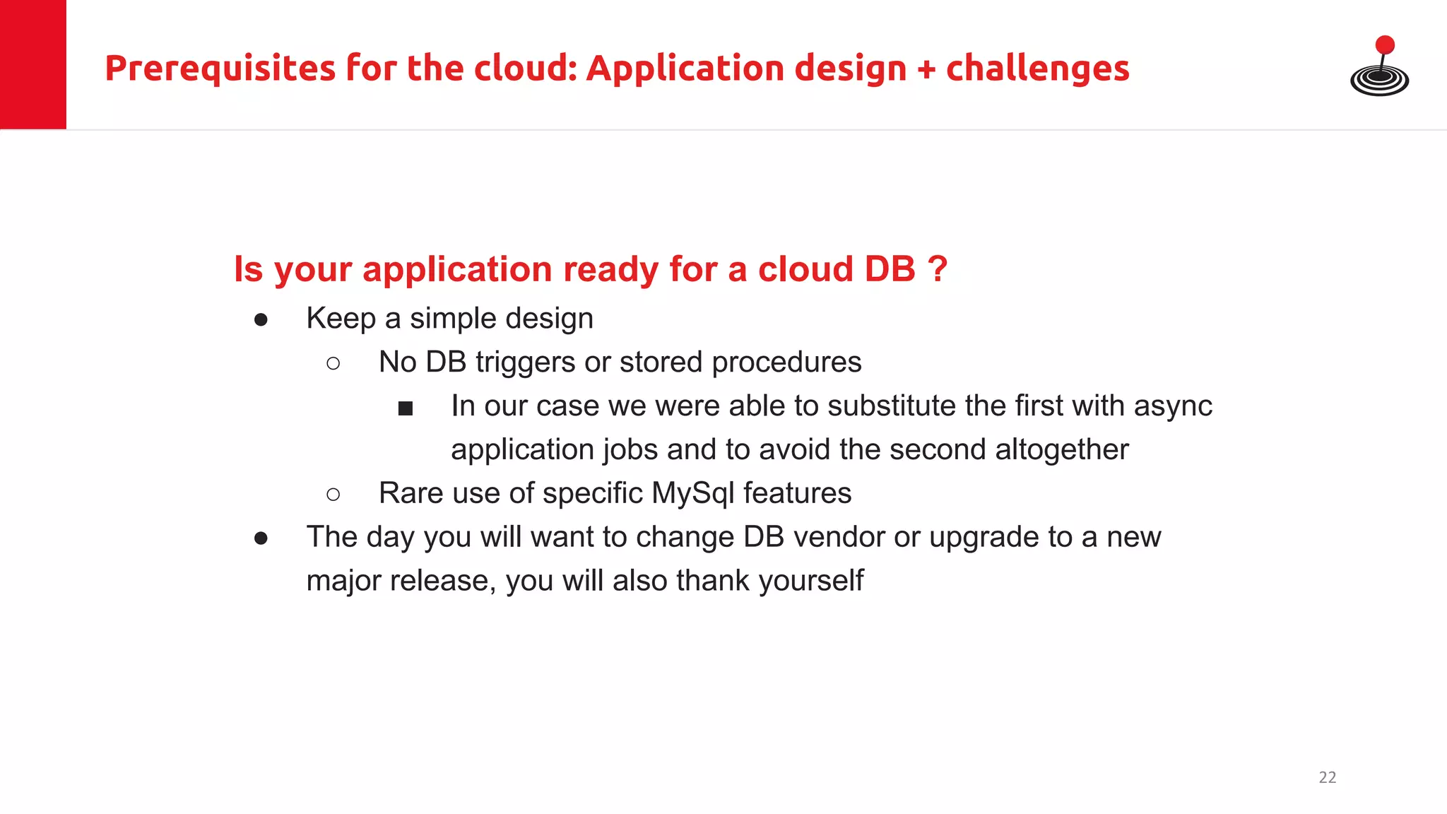 Prerequisites for the cloud: Application design + challenges
Is your application ready for a cloud DB ?
● Keep a simple design
○ No DB triggers or stored procedures
■ In our case we were able to substitute the first with async
application jobs and to avoid the second altogether
○ Rare use of specific MySql features
● The day you will want to change DB vendor or upgrade to a new
major release, you will also thank yourself
22
 