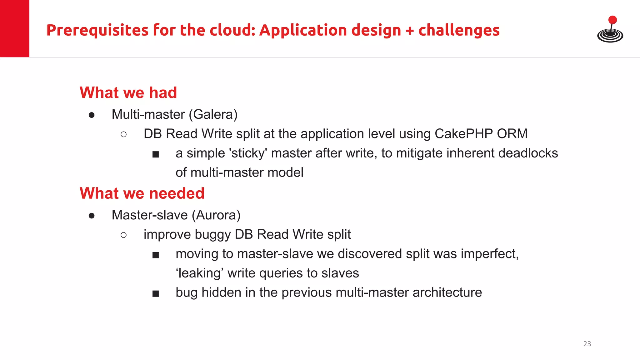 Prerequisites for the cloud: Application design + challenges
What we had
● Multi-master (Galera)
○ DB Read Write split at the application level using CakePHP ORM
■ a simple 'sticky' master after write, to mitigate inherent deadlocks
of multi-master model
What we needed
● Master-slave (Aurora)
○ improve buggy DB Read Write split
■ moving to master-slave we discovered split was imperfect,
‘leaking’ write queries to slaves
■ bug hidden in the previous multi-master architecture
23
 