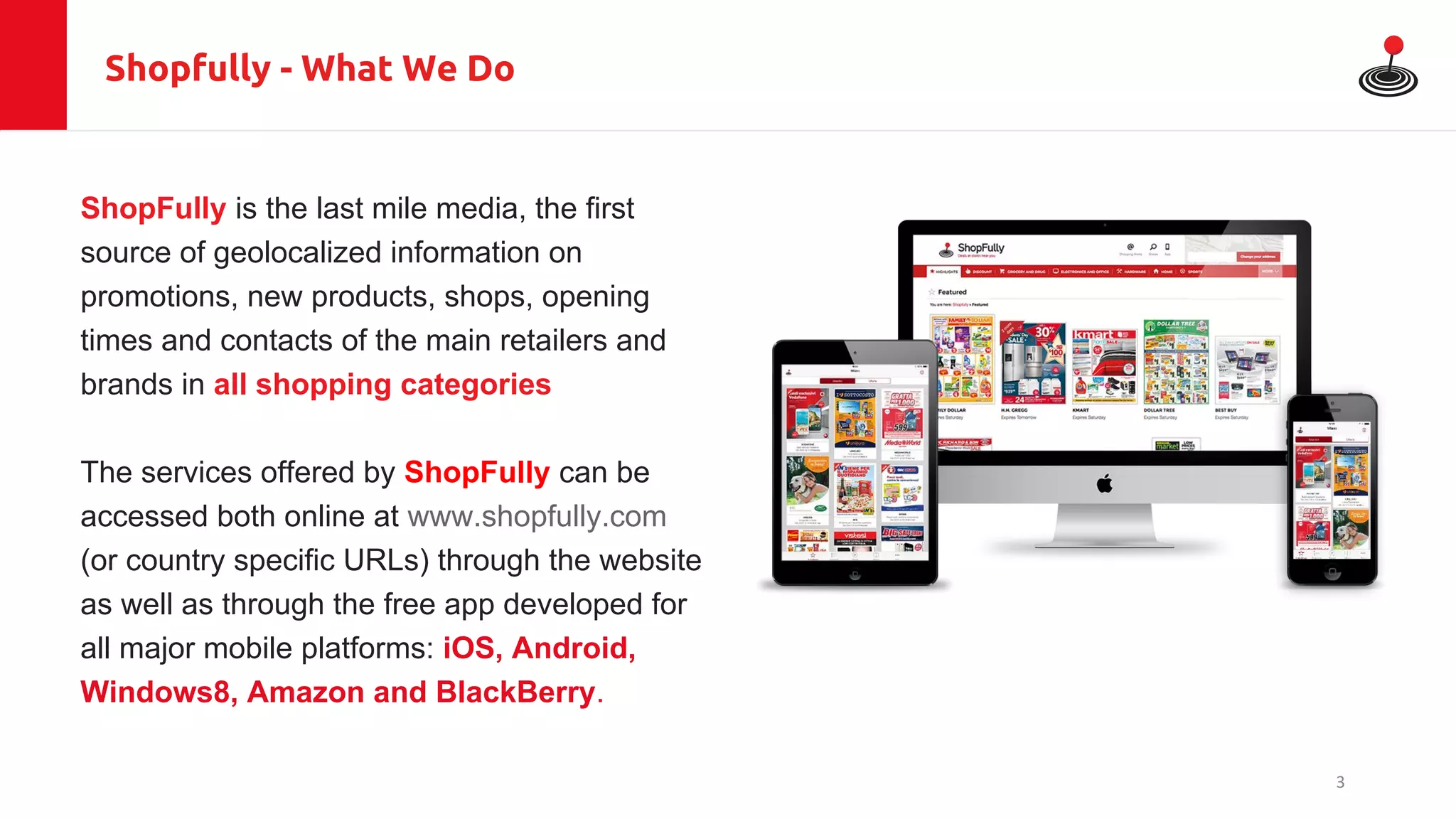 Shopfully - What We Do
ShopFully is the last mile media, the first
source of geolocalized information on
promotions, new products, shops, opening
times and contacts of the main retailers and
brands in all shopping categories
The services offered by ShopFully can be
accessed both online at www.shopfully.com
(or country specific URLs) through the website
as well as through the free app developed for
all major mobile platforms: iOS, Android,
Windows8, Amazon and BlackBerry.
3
 