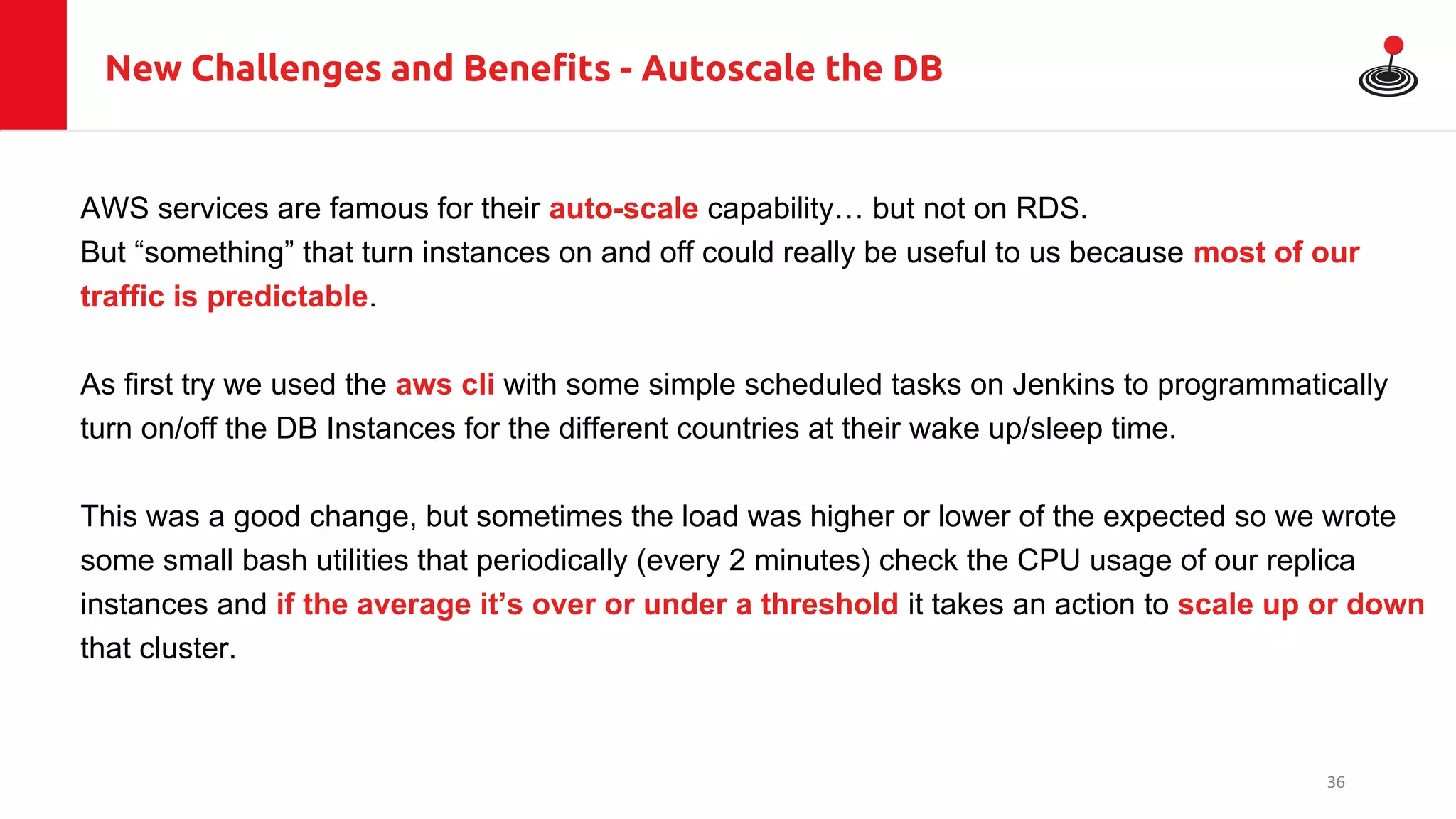 New Challenges and Benefits - Autoscale the DB
AWS services are famous for their auto-scale capability… but not on RDS.
But “something” that turn instances on and off could really be useful to us because most of our
traffic is predictable.
As first try we used the aws cli with some simple scheduled tasks on Jenkins to programmatically
turn on/off the DB Instances for the different countries at their wake up/sleep time.
This was a good change, but sometimes the load was higher or lower of the expected so we wrote
some small bash utilities that periodically (every 2 minutes) check the CPU usage of our replica
instances and if the average it’s over or under a threshold it takes an action to scale up or down
that cluster.
36
 