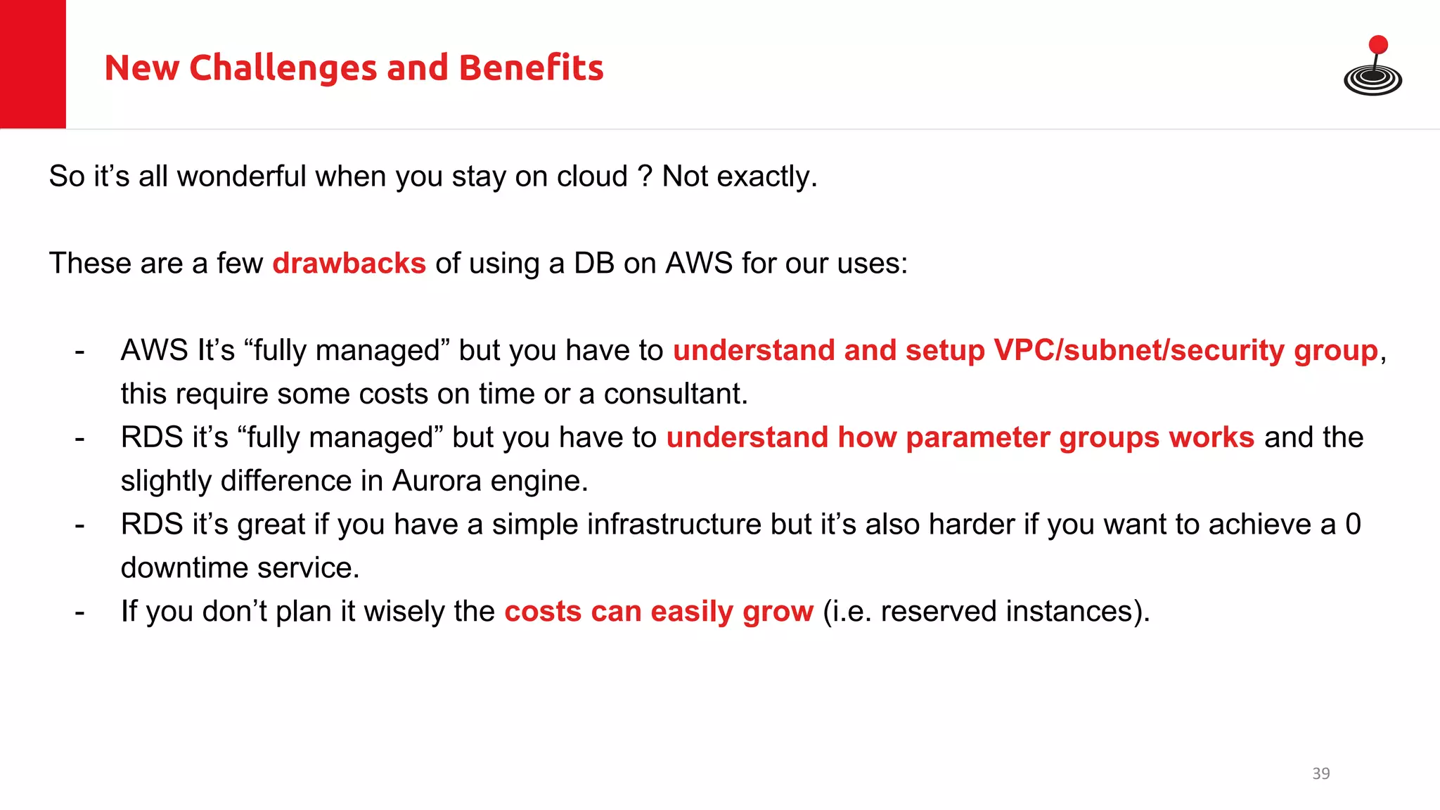 New Challenges and Benefits
So it’s all wonderful when you stay on cloud ? Not exactly.
These are a few drawbacks of using a DB on AWS for our uses:
- AWS It’s “fully managed” but you have to understand and setup VPC/subnet/security group,
this require some costs on time or a consultant.
- RDS it’s “fully managed” but you have to understand how parameter groups works and the
slightly difference in Aurora engine.
- RDS it’s great if you have a simple infrastructure but it’s also harder if you want to achieve a 0
downtime service.
- If you don’t plan it wisely the costs can easily grow (i.e. reserved instances).
39
 