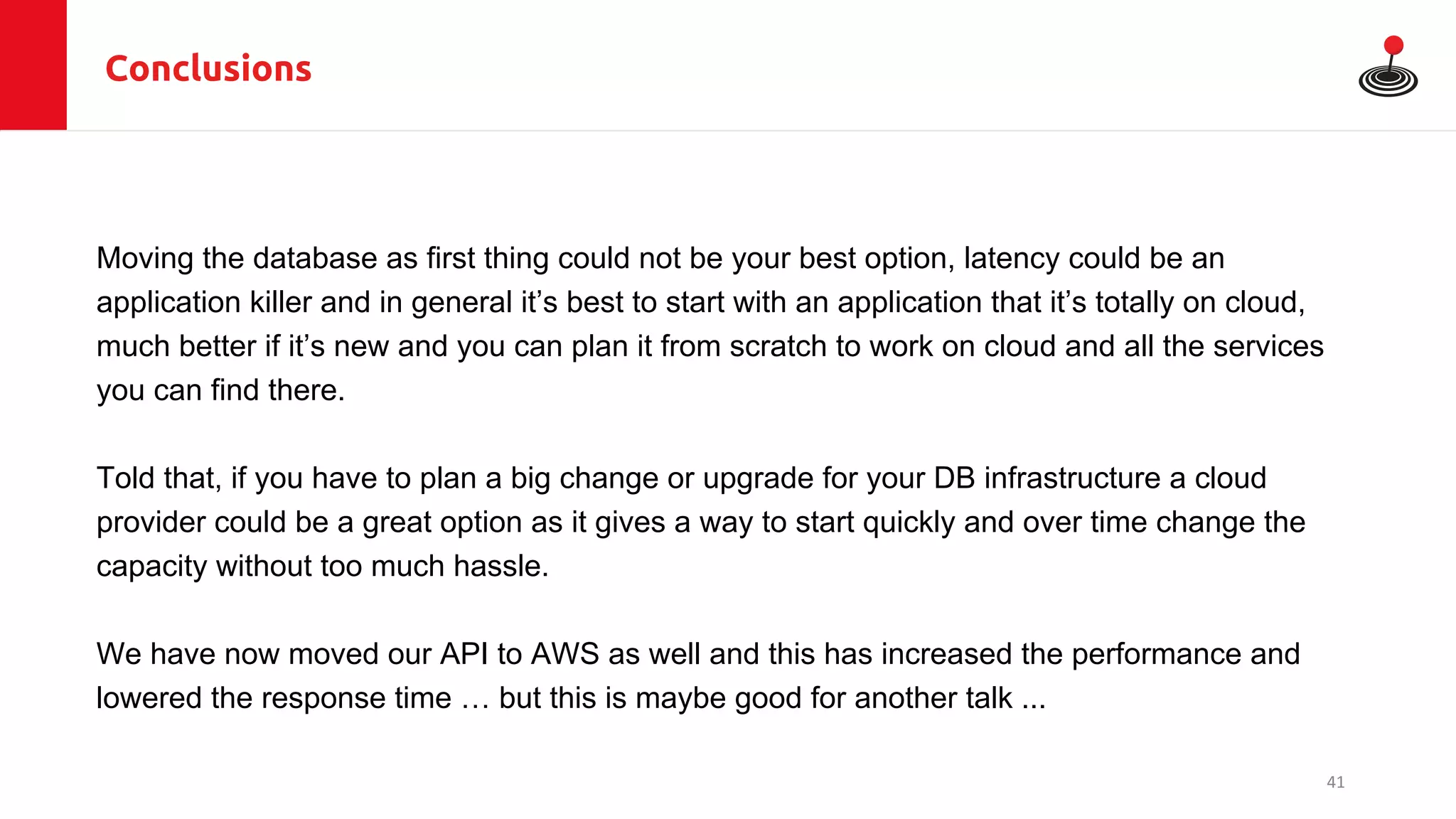 Conclusions
Moving the database as first thing could not be your best option, latency could be an
application killer and in general it’s best to start with an application that it’s totally on cloud,
much better if it’s new and you can plan it from scratch to work on cloud and all the services
you can find there.
Told that, if you have to plan a big change or upgrade for your DB infrastructure a cloud
provider could be a great option as it gives a way to start quickly and over time change the
capacity without too much hassle.
We have now moved our API to AWS as well and this has increased the performance and
lowered the response time … but this is maybe good for another talk ...
41
 