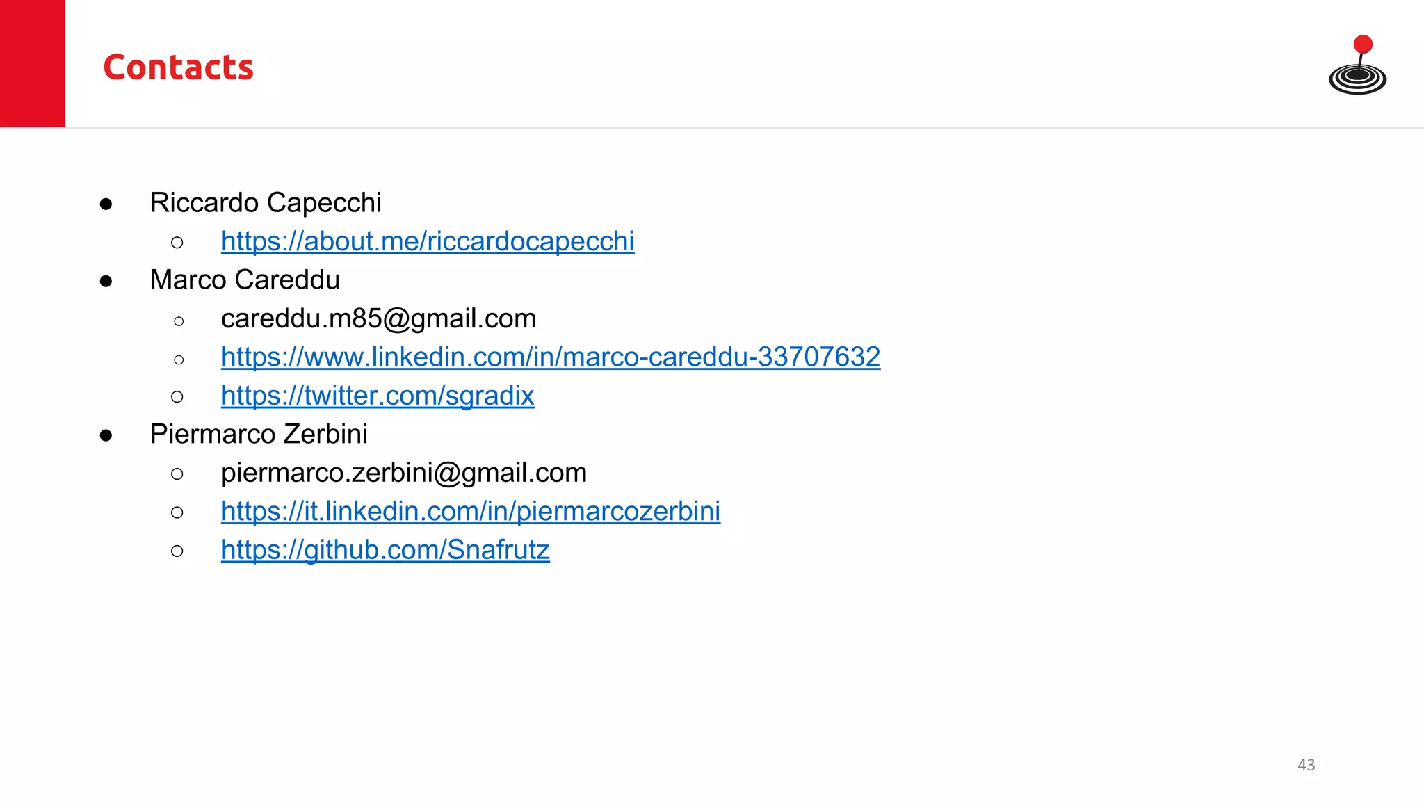 Contacts
● Riccardo Capecchi
○ https://about.me/riccardocapecchi
● Marco Careddu
○ careddu.m85@gmail.com
○ https://www.linkedin.com/in/marco-careddu-33707632
○ https://twitter.com/sgradix
● Piermarco Zerbini
○ piermarco.zerbini@gmail.com
○ https://it.linkedin.com/in/piermarcozerbini
○ https://github.com/Snafrutz
43
 
