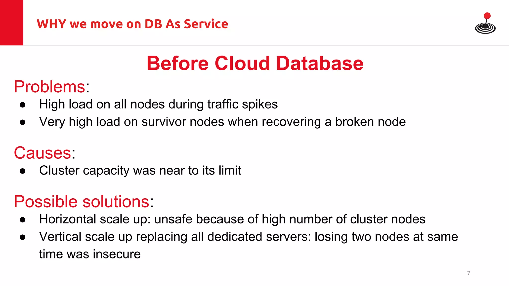 WHY we move on DB As Service
Before Cloud Database
Problems:
● High load on all nodes during traffic spikes
● Very high load on survivor nodes when recovering a broken node
Causes:
● Cluster capacity was near to its limit
Possible solutions:
● Horizontal scale up: unsafe because of high number of cluster nodes
● Vertical scale up replacing all dedicated servers: losing two nodes at same
time was insecure
7
 