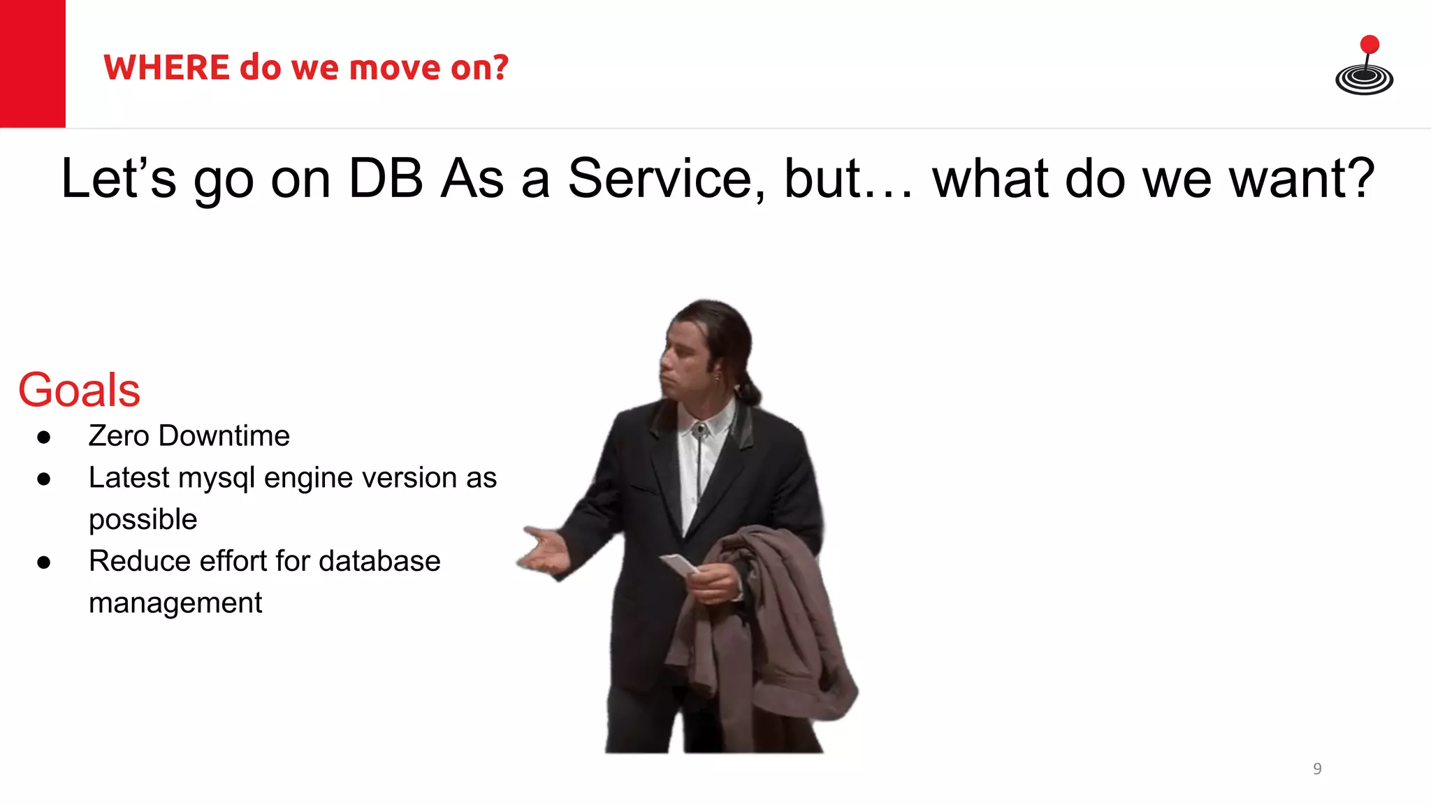 WHERE do we move on?
Let’s go on DB As a Service, but… what do we want?
Goals
● Zero Downtime
● Latest mysql engine version as
possible
● Reduce effort for database
management
9
 