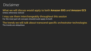 Disclaimer
What we will discuss would apply to both Amazon EKS and Amazon ECS
Unless otherwise noticed
I may use them interchangeably throughout this session
For the most part all concepts should/could apply to both
The trends we will talk about transcend specific orchestrator technologies
The trends are ubiquitous
 