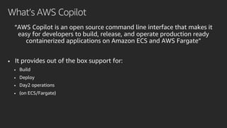 “AWS Copilot is an open source command line interface that makes it
easy for developers to build, release, and operate production ready
containerized applications on Amazon ECS and AWS Fargate”
• It provides out of the box support for:
• Build
• Deploy
• Day2 operations
• (on ECS/Fargate)
What’s AWS Copilot
 