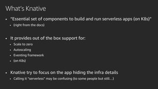 • “Essential set of components to build and run serverless apps (on K8s)”
• (right from the docs)
• It provides out of the box support for:
• Scale to zero
• Autoscaling
• Eventing framework
• (on K8s)
• Knative try to focus on the app hiding the infra details
• Calling it “serverless” may be confusing (to some people but still…)
What’s Knative
 