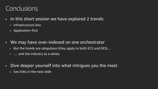 • In this short session we have explored 2 trends:
• Infrastructure-less
• Application-first
• We may have over-indexed on one orchestrator
• But the trends are ubiquitous (they apply to both ECS and EKS)…
• …. and the industry as a whole
• Dive deeper yourself into what intrigues you the most
• See links in the next slide
Conclusions
 