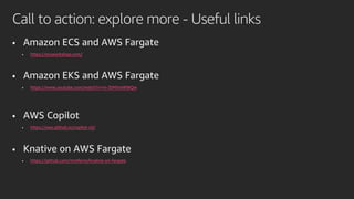 • Amazon ECS and AWS Fargate
• https://ecsworkshop.com/
• Amazon EKS and AWS Fargate
• https://www.youtube.com/watch?v=m-3tMXmWWQw
• AWS Copilot
• https://aws.github.io/copilot-cli/
• Knative on AWS Fargate
• https://github.com/mreferre/knative-on-fargate
Call to action: explore more - Useful links
 
