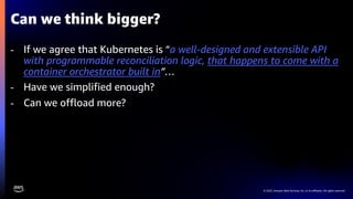 © 2023, Amazon Web Services, Inc. or its affiliates. All rights reserved.
Can we think bigger?
- If we agree that Kubernetes is “a well-designed and extensible API
with programmable reconciliation logic, that happens to come with a
container orchestrator built in”…
- Have we simplified enough?
- Can we offload more?
 