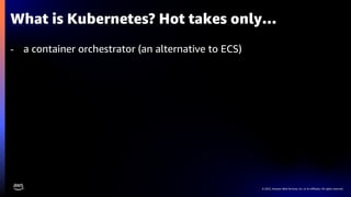 © 2023, Amazon Web Services, Inc. or its affiliates. All rights reserved.
What is Kubernetes? Hot takes only…
- a container orchestrator (an alternative to ECS)
 
