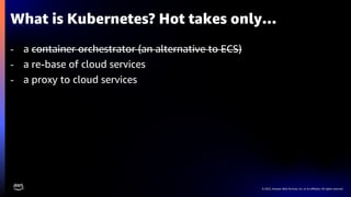 © 2023, Amazon Web Services, Inc. or its affiliates. All rights reserved.
What is Kubernetes? Hot takes only…
- a container orchestrator (an alternative to ECS)
- a re-base of cloud services
- a proxy to cloud services
 