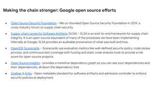 Making the chain stronger: Google open source efforts
● Open Source Security Foundation – We co-founded Open Source Security Foundation in 2019, a
cross-industry forum on supply chain security.
● Supply-chain Levels for Software Artifacts (SLSA) – SLSA is an end-to-end framework for supply chain
integrity. It is an open-source equivalent of many of the processes we have been implementing
internally at Google. SLSA provides an auditable provenance of what was built and how.
● OpenSSF Scorecards – Scorecards use evaluation metrics like well-defined security policy, code review
process, and continuous test coverage with fuzzing and static code analysis tools to provide a risk
score for open-source projects.
● Open Source Insights - provides a transitive dependency graph so you can see your dependencies and
their dependencies, all down the dependency tree
● Grafeas & Kritis - Open metadata standard for software artifacts and admission controller to enforce
security policies at deployment.
 