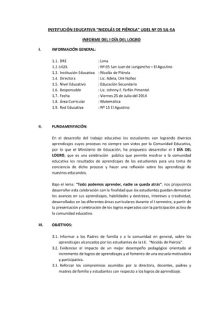 INSTITUCIÓN EDUCATIVA “NICOLÁS DE PIÉROLA” UGEL Nº 05 SJL-EA
INFORME DEL I DÍA DEL LOGRO
I. INFORMACIÓN GENERAL:
1.1. DRE : Lima
1.2.UGEL : Nº 05 San Juan de Lurigancho – El Agustino
1.3. Institución Educativa : Nicolás de Piérola
1.4. Directora : Lic. Adela, Oré Núñez
1.5. Nivel Educativo : Educación Secundaria
1.6. Responsable : Lic. Johnny F. farfán Pimentel
1.7. Fecha : Viernes 25 de Julio del 2014
1.8. Área Curricular : Matemática
1.9. Red Educativa : Nº 15 El Agustino
II. FUNDAMENTACIÓN:
En el desarrollo del trabajo educativo los estudiantes van logrando diversos
aprendizajes cuyos procesos no siempre son vistos por la Comunidad Educativa,
por lo que el Ministerio de Educación, ha propuesto desarrollar el I DÍA DEL
LOGRO, que es una celebración pública que permite mostrar a la comunidad
educativa los resultados de aprendizajes de los estudiantes para una toma de
conciencia de dicho proceso y hacer una reflexión sobre los aprendizaje de
nuestros educandos.
Bajo el lema: “Todo podemos aprender, nadie se queda atrás”, nos propusimos
desarrollar esta celebración con la finalidad que los estudiantes puedan demostrar
los avances en sus aprendizajes, habilidades y destrezas, intereses y creatividad,
desarrollados en las diferentes áreas curriculares durante el I semestre, a partir de
la presentación y celebración de los logros esperados con la participación activa de
la comunidad educativa.
III. OBJETIVOS:
3.1. Informar a los Padres de familia y a la comunidad en general, sobre los
aprendizajes alcanzados por los estudiantes de la I.E. “Nicolás de Piérola”.
3.2. Evidenciar el impacto de un mejor desempeño pedagógico orientado al
incremento de logros de aprendizajes y el fomento de una escuela motivadora
y participativa.
3.3. Reforzar los compromisos asumidos por la directora, docentes, padres y
madres de familia y estudiantes con respecto a los logros de aprendizaje.
 