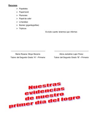 Recursos
 Papelotes
 Papel bond
 Plumones
 Papel de color
 Limpiatipo
 Banner (gigantografías)
 Trípticos
Es todo cuanto tenemos que informar.
Alicia Jackeline Lujan Perez
Tutora del Segundo Grado “B” - Primaria
María Roxana Otoya Becerra
Tutora del Segundo Grado “A” - Primaria
 