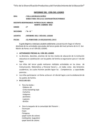 “Año de la DiversificaciónProductivay del Fortalecimientode laEducación”
INFORME DEL I DÍA DEL LOGRO
HNA : YOLA AHUMADANUÑEZ
DIRECTORA DE LAI.E. SANMARTÍNDE PORRES
DOCENTES RESPONSABLES: PATRICIA SALAS ARBAIZA
MARITA CABRERA DÍAZ
GRADO : 3°
SECCIONES : “A – B ”
ASUNTO : INFORME DEL I DÍADEL LOGRO
FECHA : EL PORVENIR 24 DE JULIO DEL 2015
EsgratodirigirmeaUstedparasaludarlecordialmente yalavezhacerle llegar el informe
detallado de las actividades ejecutadas del tercer grado del nivel primaria de la I.E. San
Martín de Porres en el I DÍA DEL LOGRO.
 ACTIVIDADES PREVIAS AL I DÍA DEL LOGRO
 La directora, docentes, alumnos de los tres niveles de educación de la institución
educativa en coordinación con los padres de familia se organizaron para el I día del
logro.
 Los niños del tercer grado realizaron múltiples actividades en las áreas de
Comunicación, Matemática y Personal Social y , en todos estos dos bimestres
académicos, las cuales hicieron posible lograr las : Competencias y capacidades
previstas .
 Los niños participaron en forma activa en el I día del logro y con la colaboración de
los padres de familia.
 R E C U R S O S
 Para los textos :
-fólderes A4
-Cinta masketing tape
-Cartulina
-Imágenes
-plumones
-Lapicero
-Binifán
 Para la maqueta de la comunidad del Porvenir :
-Tecno por
-Cajas
-Témperas
-papel lustre de colores
-muñequitos (juguetes)
-papel bond de colores
 