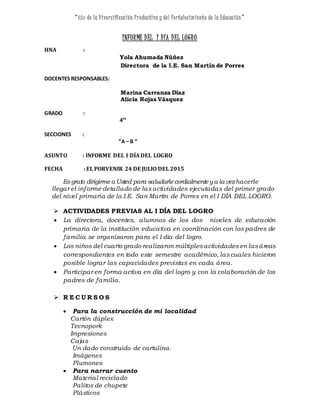 “Año de la Diversificación Productiva y del Fortalecimiento de la Educación ”
INFORME DEL I DÍA DEL LOGRO
HNA :
Yola Ahumada Núñez
Directora de la I.E. San Martín de Porres
DOCENTES RESPONSABLES:
Marina Carranza Díaz
Alicia Rojas Vásquez
GRADO :
4T
°
SECCIONES :
“A – B “
ASUNTO : INFORME DEL I DÍADEL LOGRO
FECHA : EL PORVENIR 24 DE JULIO DEL 2015
Esgrato dirigirmea Usted para saludarle cordialmente y a la vezhacerle
llegar el informe detallado de las actividades ejecutadas del primer grado
del nivel primaria de la I.E. San Martín de Porres en el I DÍA DEL LOGRO.
 ACTIVIDADES PREVIAS AL I DÍA DEL LOGRO
 La directora, docentes, alumnos de los dos niveles de educación
primaria de la institución educativa en coordinación con los padres de
familia se organizaron para el I día del logro.
 Los niños del cuarto grado realizaron múltiplesactividadesen lasáreas
correspondientes en todo este semestre académico, lascuales hicieron
posible lograr las capacidades previstas en cada área.
 Participar en forma activa en día del logro y con la colaboración de los
padres de familia.
 R E C U R S O S
 Para la construcción de mi localidad
Cartón dúplex
Tecnopork
Impresiones
Cajas
Un dado construido de cartulina.
Imágenes
Plumones
 Para narrar cuento
Material reciclado
Palitos de chupete
Plásticos
 