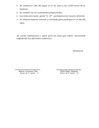  Se celebró el I Día del Logro el 21 de Julio a las 10:00 horas de la
mañana.
 Se cumplió con las actividades programadas.
 Los niños del cuarto grado “A – B” participaron de manera eficiente.
 Se elaboró material concreto y reciclado para participar en el día del
logro.
Es cuanto informamos a usted para los fines que estime conveniente
adjuntando las diferentes evidencias.
Atentamente
Marina Carranza Díaz Alicia Rojas Vásquez
Tutora de 4to grado ¨ A ¨ Tutora de 4to grado ¨ B ¨
 