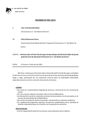 I.E. SAN MARTÍN DE PORRES
Madres Dominicas
Av. Antonio Rivero Nº 2274
Telefax: 044 – 401594
El Porvenir - Trujillo INFORME Nº 001-2015
A : Hna. Yola Ahumada Núñez
Directorade laI.E. “San Martín de Porres”
DE : Silvia VillavicencioTorres
Docente del áreade Matemáticadel 5º grado de Primaria de la I.E.“San Martín de
Porres”
ASUNTO : Informar sobre el Primer Día de Logro de Aprendizajesdel añolectivo2015 del quinto
grado del nivel de Educación Primaria de la I.E. “San Martín de Porres”
FECHA : El Porvenir, 24 de julio de 2015
Me dirijo a Usted,para informarle sobre el desarrollodelPrimerDía del Logro,realizadoel
21 del mesencurso,enel cual losalumnosylas alumnasde lastresseccionesdel quintogradoque
tengo a cargo, participaron de una exposición vivencial sobre las habilidades matemáticas
adquiridas durante el primer semestre del presente año lectivo.
LOGROS:
 Se contó con la participación integrada de alumnos y alumnas de las tres secciones de
quinto.
 Se dio a conocer aspectos relevantes sobre el área de Matemática.
 Se demostró el uso de los materiales concretos (estructurados y no estructurados), en el
proceso de aprendizaje de las Matemáticas.
 Se invitó a los padres de familia a participar: manipulando los materiales didácticos.
 Se establecieron preguntitas capciosas (situaciones problemáticas) como ejemplos de
desafíos matemáticos para ser resueltos, con la ayuda de los asistentes.
DIFICULTAD (ES):
 Cierta inseguridad de parte de los alumnos, para expresarse ante el público.
 