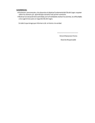 SUGERENCIAS:
 Esclarecer,previamente,alosdocentesel objetivofundamentaldel Díadel Logro:exponer
sobre los avances y/o aprendizajes durante este primer semestre.
 Realizarlaevaluaciónde laactividad,conlafinalidadde analizarlosaciertos,las dificultades
y las sugerencias para un segundo Día del Logro.
Es todo loque tengo que informara Ud. enhonor a la verdad.
_________________________
SilviaVillavicencioTorres
Docente Responsable
 