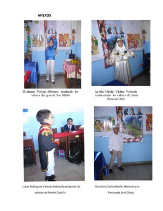 ANEXOS
El alumno Medina Albornoz resaltando los La niña Mirella Vilchez Valverde
valores del general San Martín manifestando los valores de Santa
Rosa de Lima.
Lucas RodriguezNarvaezhablandoacercade los El alumnoCarlosRoblesHonoresysu
valoresde RamónCastilla. Personaje José Olaya.
 